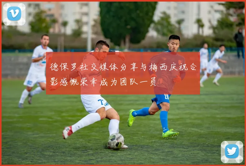 德保罗社交媒体分享与梅西庆祝合影感慨荣幸成为团队一员