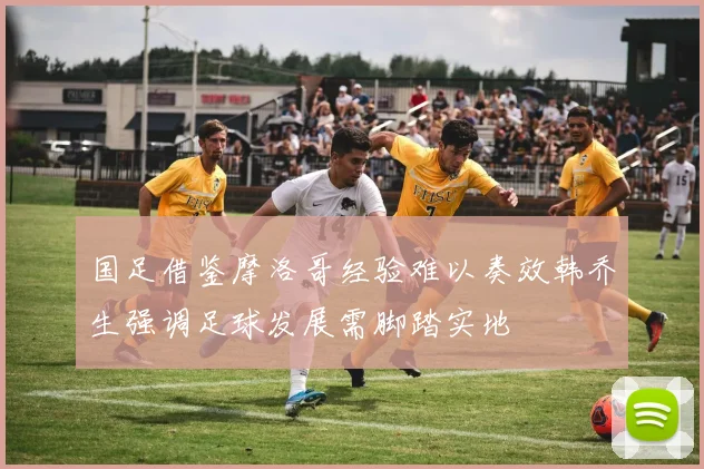 国足借鉴摩洛哥经验难以奏效韩乔生强调足球发展需脚踏实地