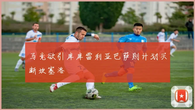马竞欲引库库雷利亚巴萨则计划买断坎塞洛
