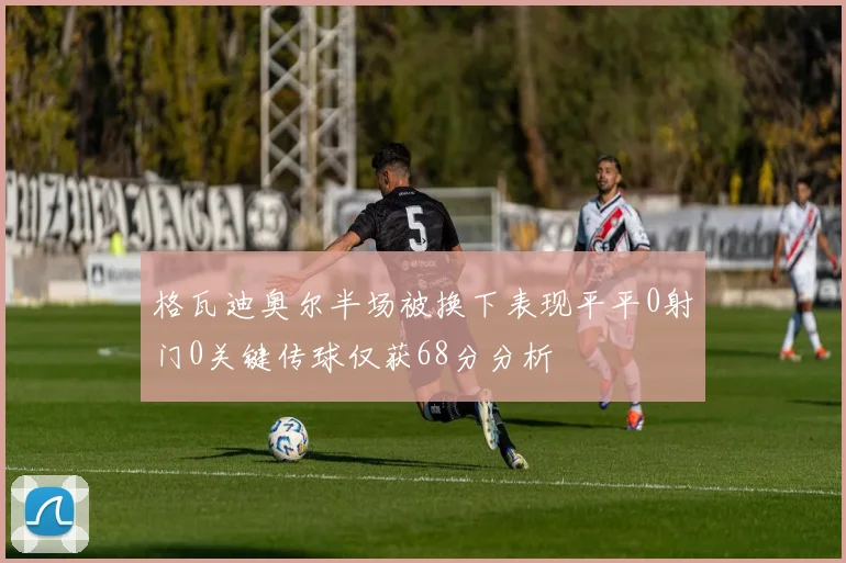 格瓦迪奥尔半场被换下表现平平0射门0关键传球仅获68分分析