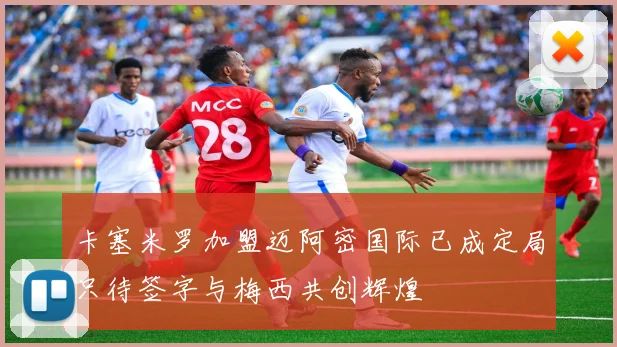 卡塞米罗加盟迈阿密国际已成定局只待签字与梅西共创辉煌