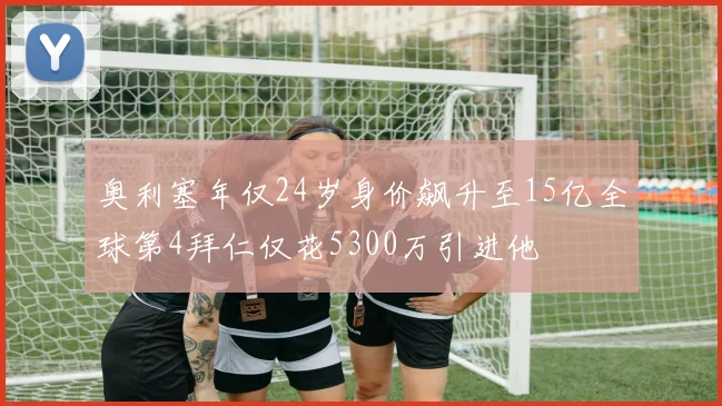 奥利塞年仅24岁身价飙升至15亿全球第4拜仁仅花5300万引进他