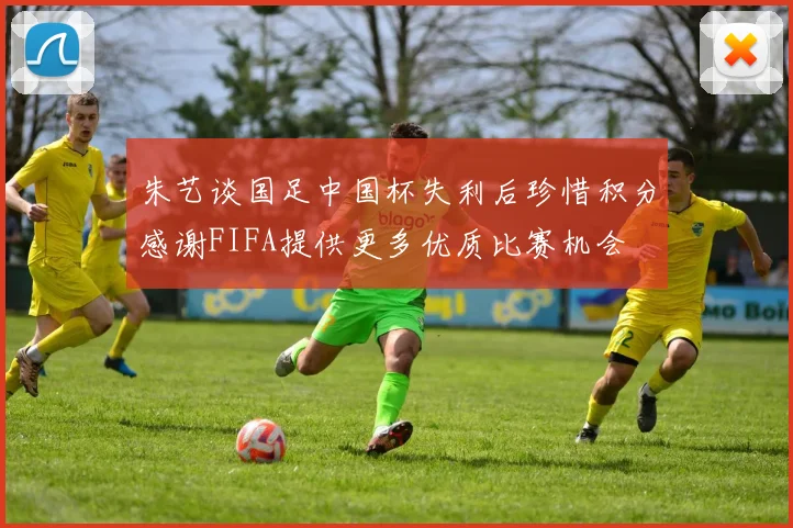 朱艺谈国足中国杯失利后珍惜积分感谢FIFA提供更多优质比赛机会