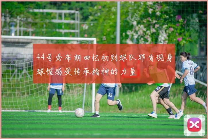 44号秀布朗回忆初到球队邓肯现身球馆感受传承精神的力量
