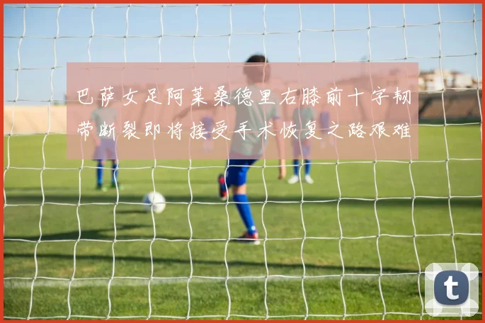 巴萨女足阿莱桑德里右膝前十字韧带断裂即将接受手术恢复之路艰难