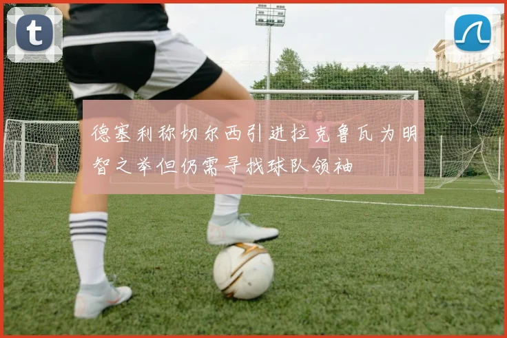 德塞利称切尔西引进拉克鲁瓦为明智之举但仍需寻找球队领袖
