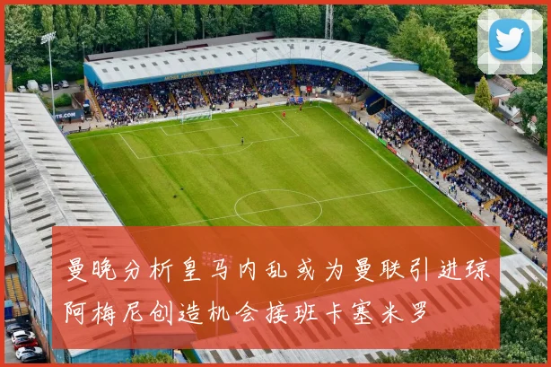 曼晚分析皇马内乱或为曼联引进琼阿梅尼创造机会接班卡塞米罗