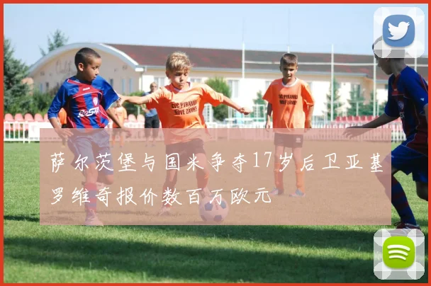 萨尔茨堡与国米争夺17岁后卫亚基罗维奇报价数百万欧元