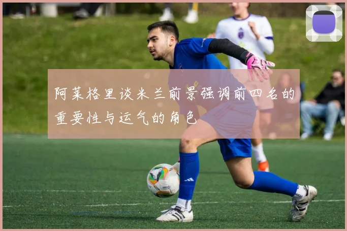 阿莱格里谈米兰前景强调前四名的重要性与运气的角色