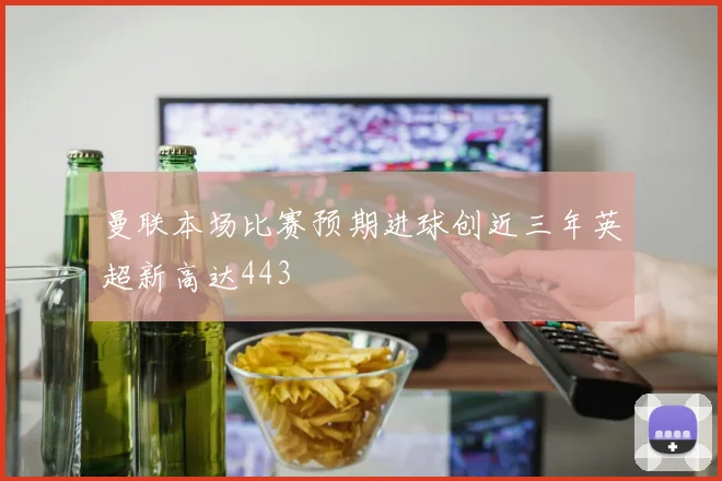 曼联本场比赛预期进球创近三年英超新高达443