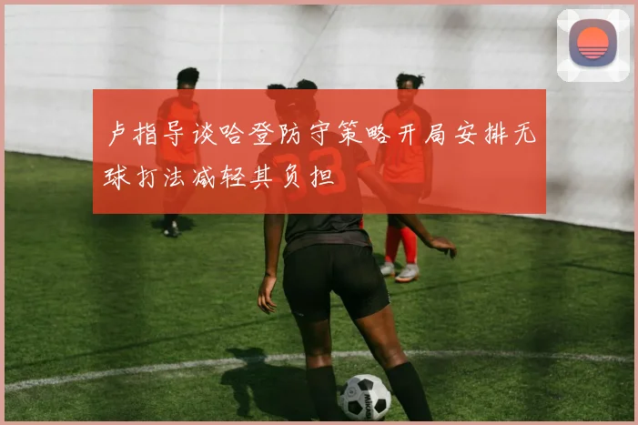 卢指导谈哈登防守策略开局安排无球打法减轻其负担