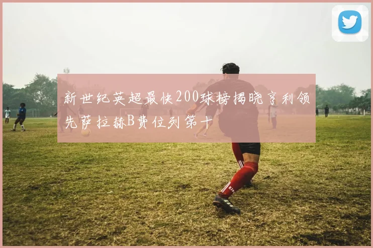 新世纪英超最快200球榜揭晓亨利领先萨拉赫B费位列第十