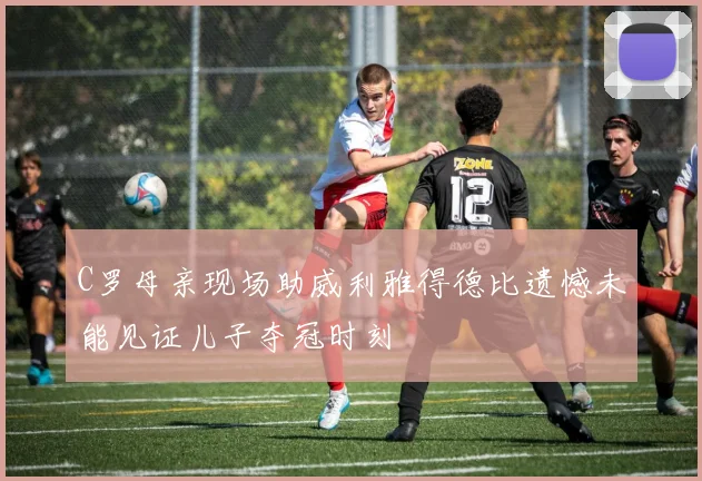 C罗母亲现场助威利雅得德比遗憾未能见证儿子夺冠时刻