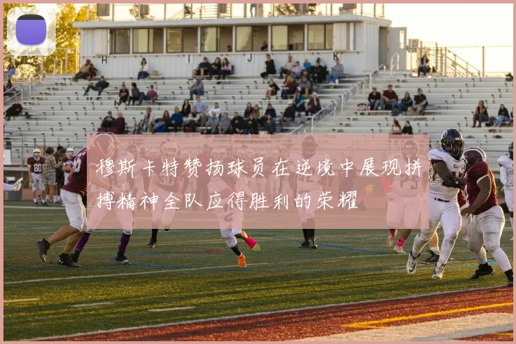 穆斯卡特赞扬球员在逆境中展现拼搏精神全队应得胜利的荣耀