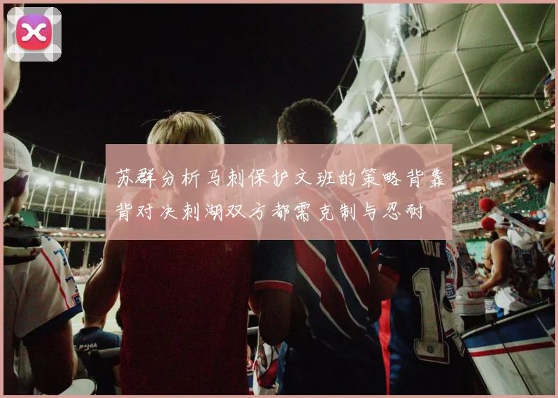 苏群分析马刺保护文班的策略背靠背对决刺湖双方都需克制与忍耐