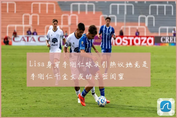 Lisa身穿李刚仁球衣引热议她竟是李刚仁千金女友的亲密闺蜜